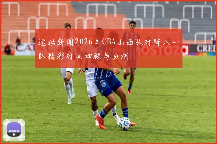 运动新闻2026年CBA山西队对阵八一队精彩对决回顾与分析