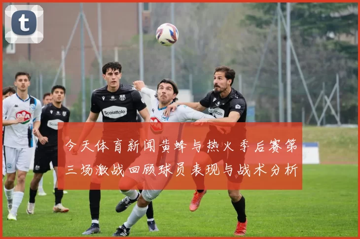 今天体育新闻黄蜂与热火季后赛第三场激战回顾球员表现与战术分析全景呈现