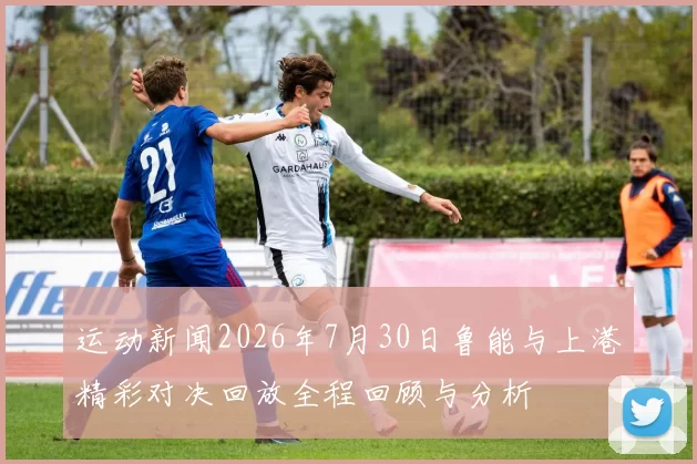 运动新闻2026年7月30日鲁能与上港精彩对决回放全程回顾与分析