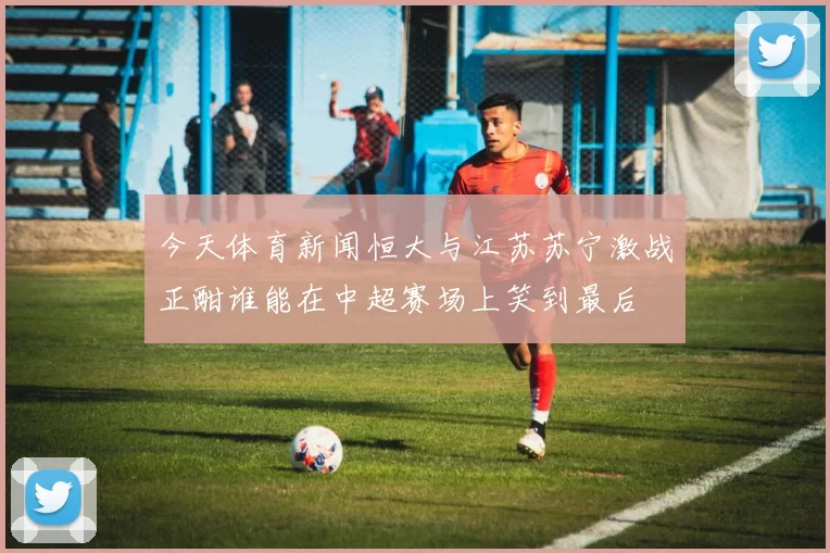 今天体育新闻恒大与江苏苏宁激战正酣谁能在中超赛场上笑到最后