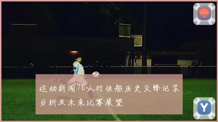 运动新闻76人对快船历史交锋记录分析及未来比赛展望