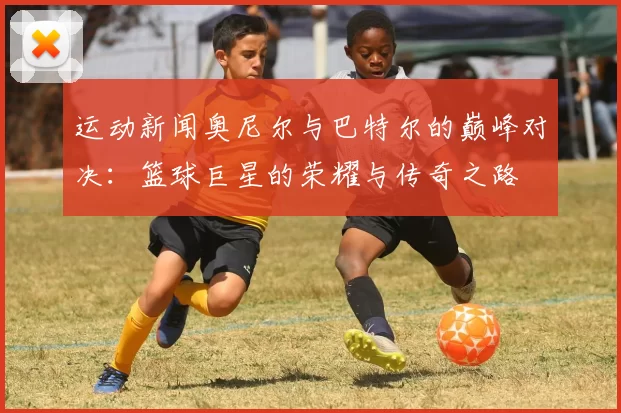 运动新闻奥尼尔与巴特尔的巅峰对决：篮球巨星的荣耀与传奇之路