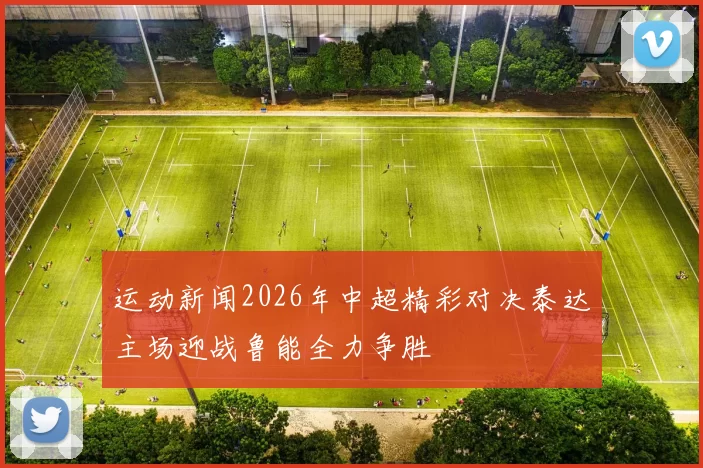 运动新闻2026年中超精彩对决泰达主场迎战鲁能全力争胜