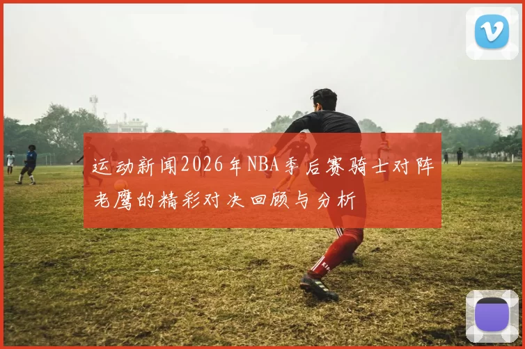 运动新闻2026年NBA季后赛骑士对阵老鹰的精彩对决回顾与分析